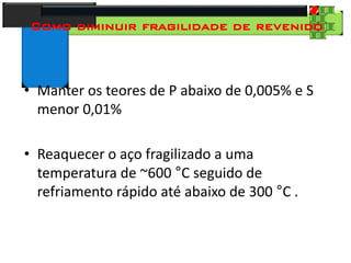 28
Tecnologia dos Materiais
Aços para Construção Mecânica
Como diminuir fragilidade de revenido
• Manter os teores de P abaixo de 0,005% e S
menor 0,01%
• Reaquecer o aço fragilizado a uma
temperatura de ~600 °C seguido de
refriamento rápido até abaixo de 300 °C .
 