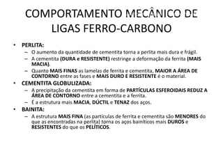 COMPORTAMENTO MECÂNICO DE
LIGAS FERRO-CARBONO
Materiais para Construção Mecânica
Transformações de Fases em Metais
• PERLITA:
– O aumento da quantidade de cementita torna a perlita mais dura e frágil.
– A cementita (DURA e RESISTENTE) restringe a deformação da ferrita (MAIS
MACIA).
– Quanto MAIS FINAS as lamelas de ferrita e cementita, MAIOR A ÁREA DE
CONTORNO entre as fases e MAIS DURO E RESISTENTE é o material.
• CEMENTITA GLOBULIZADA:
– A precipitação da cementita em forma de PARTÍCULAS ESFEROIDAIS REDUZ A
ÁREA DE CONTORNO entre a cementita e a ferrita.
– É a estrutura mais MACIA, DÚCTIL e TENAZ dos aços.
• BAINITA:
– A estrutura MAIS FINA (as partículas de ferrita e cementita são MENORES do
que as encontradas na perlita) torna os aços bainíticos mais DUROS e
RESISTENTES do que os PELÍTICOS.
 