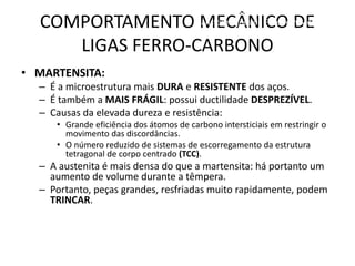 COMPORTAMENTO MECÂNICO DE
LIGAS FERRO-CARBONO
Materiais para Construção Mecânica
Transformações de Fases em Metais
• MARTENSITA:
– É a microestrutura mais DURA e RESISTENTE dos aços.
– É também a MAIS FRÁGIL: possui ductilidade DESPREZÍVEL.
– Causas da elevada dureza e resistência:
• Grande eficiência dos átomos de carbono intersticiais em restringir o
movimento das discordâncias.
• O número reduzido de sistemas de escorregamento da estrutura
tetragonal de corpo centrado (TCC).
– A austenita é mais densa do que a martensita: há portanto um
aumento de volume durante a têmpera.
– Portanto, peças grandes, resfriadas muito rapidamente, podem
TRINCAR.
 