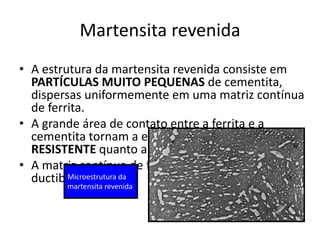 Martensita revenida
• A estrutura da martensita revenida consiste em
PARTÍCULAS MUITO PEQUENAS de cementita,
dispersas uniformemente em uma matriz contínua
de ferrita.
• A grande área de contato entre a ferrita e a
cementita tornam a estrutura QUASE TÃO DURA e
RESISTENTE quanto a martensita.
• A matriz contínua de ferrita confere boa
ductibilidade.
Materiais para Construção Mecânica
Transformações de Fases em Metais
Microestrutura da
martensita revenida
Microestrutura da
martensita revenida
 