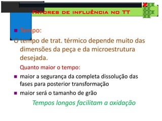 28
Tecnologia dos Materiais
Aços para Construção Mecânica
Fatores de influência no TT
 Tempo:
O tempo de trat. térmico depende muito das
dimensões da peça e da microestrutura
desejada.
Quanto maior o tempo:
 maior a segurança da completa dissolução das
fases para posterior transformação
 maior será o tamanho de grão
Tempos longos facilitam a oxidação
 