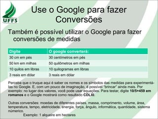 Use o Google para fazer
                    Conversões
Também é possível utilizar o Google para fazer
 conversões de medidas
Digite                   O google converterá:
30 cm em pés             30 centímetros em pés
50 km em milhas          50 quilômetros em milhas
10 quilos em libras      10 quilogramas em libras
3 reais em dólar         3 reais em dólar

Perceba que o truque aqui é saber os nomes e os símbolos das medidas para experimentá-
las no Google. E, com um pouco de imaginação, é possível “brincar” ainda mais. Por
exemplo: no lugar dos valores, você pode usar equações. Para testar, digite 10/5+459 em
romanos e o Google mostrará como resultado CDLXI.

Outras conversões: moedas de diferentes países, massa, comprimento, volume, área,
temperatura, tempo, eletricidade, energia, força, ângulo, informática, quantidade, sistema
númerico.
         Exemplo: 1 alqueire em hectares
 
