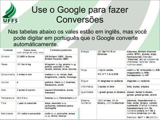Use o Google para fazer
              Conversões
Nas tabelas abaixo os vales estão em inglês, mas você
 pode digitar em português que o Google converte
 automáticamente.
 