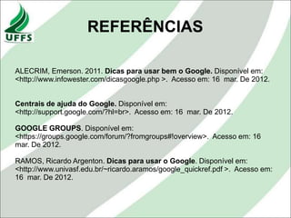 REFERÊNCIAS

ALECRIM, Emerson. 2011. Dicas para usar bem o Google. Disponível em:
<http://www.infowester.com/dicasgoogle.php >. Acesso em: 16 mar. De 2012.


Centrais de ajuda do Google. Disponível em:
<http://support.google.com/?hl=br>. Acesso em: 16 mar. De 2012.

GOOGLE GROUPS. Disponível em:
<https://groups.google.com/forum/?fromgroups#!overview>. Acesso em: 16
mar. De 2012.

RAMOS, Ricardo Argenton. Dicas para usar o Google. Disponível em:
<http://www.univasf.edu.br/~ricardo.aramos/google_quickref.pdf >. Acesso em:
16 mar. De 2012.
 