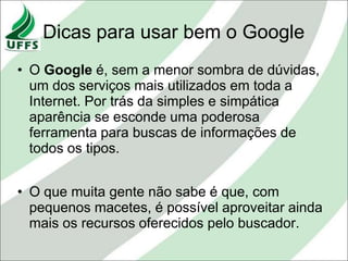 Dicas para usar bem o Google
• O Google é, sem a menor sombra de dúvidas,
  um dos serviços mais utilizados em toda a
  Internet. Por trás da simples e simpática
  aparência se esconde uma poderosa
  ferramenta para buscas de informações de
  todos os tipos.


• O que muita gente não sabe é que, com
  pequenos macetes, é possível aproveitar ainda
  mais os recursos oferecidos pelo buscador.
 