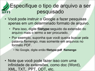 Especifique o tipo de arquivo a ser
             pesquisado
• Você pode instruir o Google a fazer pesquisas
  apenas em um determinado formato de arquivo.
  • Para isso, digite filetype:seguido da extensão do
    arquivo mais o termo a ser procurado.
  • Por exemplo, suponha que você queira buscar pela
    palavra flamengo, mas somente em arquivos no
    formato PDF.
    • No Google, digite então filetype:pdf flamengo


• Note que você pode fazer isso com uma
  infinidade de extensões, como doc (Word),
  XML, TXT, PPT, ODT, etc.
 