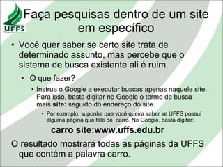 Faça pesquisas dentro de um site
           em específico
• Você quer saber se certo site trata de
  determinado assunto, mas percebe que o
  sistema de busca existente ali é ruim.
  • O que fazer?
    • Instrua o Google a executar buscas apenas naquele site.
      Para isso, basta digitar no Google o termo de busca
      mais site: seguido do endereço do site.
       • Por exemplo, suponha que você queira saber se UFFS possui
         alguma página que fale de carro. No Google, basta digitar:
          carro site:www.uffs.edu.br
O resultado mostrará todas as páginas da UFFS
 que contém a palavra carro.
 