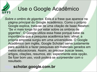 Use o Google Acadêmico
Sobre o ombro de gigantes. Esta é a frase que aparece na
  página principal do Google Acadêmico. Como o próprio
  Google explica, trata-se de uma citação de Isaac Newton:
  “Se vi mais longe foi por estar sobre os ombros de
  gigantes”. O Google utiliza essa frase porque sabe da
  importância que a pesquisa acadêmica tem, afinal, a
  própria empresa surgiu em uma universidade. O Google
  Acadêmico (em inglês, Google Scholar) serve justamente
  para auxiliá-lo a fazer pesquisas em materiais gerados em
  meios educacionais. Assim, ao precisar buscar teses,
  artigos, citações, resumos, etc, experimente esta opção.
  Se fizer bom uso, você poderá se surpreender com o
  resultado.
http://scholar.google.com.br
 