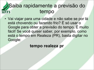 Saiba rapidamente a previsão do
              tempo
• Vai viajar para uma cidade e não sabe se por lá
  está chovendo ou fazendo frio? É só usar o
  Google para obter a previsão do tempo. É muito
  fácil! Se você quiser saber, por exemplo, como
  está o tempo em Realeza (PR), basta digitar no
  Google:
              tempo realeza pr
 