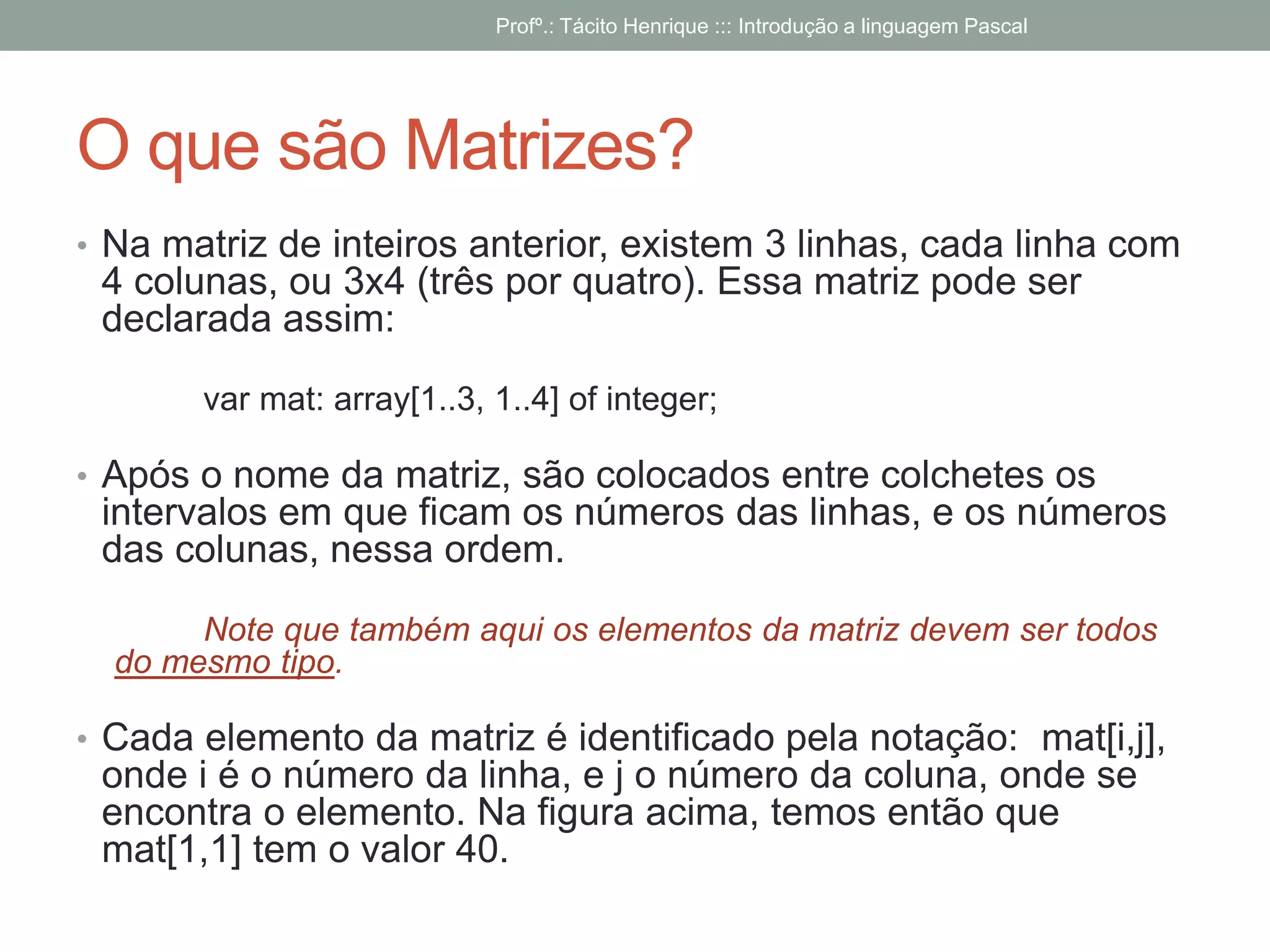 O que são Matrizes?
• Na matriz de inteiros anterior, existem 3 linhas, cada linha com
4 colunas, ou 3x4 (três por quatro). Essa matriz pode ser
declarada assim:
var mat: array[1..3, 1..4] of integer;
• Após o nome da matriz, são colocados entre colchetes os
intervalos em que ficam os números das linhas, e os números
das colunas, nessa ordem.
Note que também aqui os elementos da matriz devem ser todos
do mesmo tipo.
• Cada elemento da matriz é identificado pela notação: mat[i,j],
onde i é o número da linha, e j o número da coluna, onde se
encontra o elemento. Na figura acima, temos então que
mat[1,1] tem o valor 40.
Profº.: Tácito Henrique ::: Introdução a linguagem Pascal
 