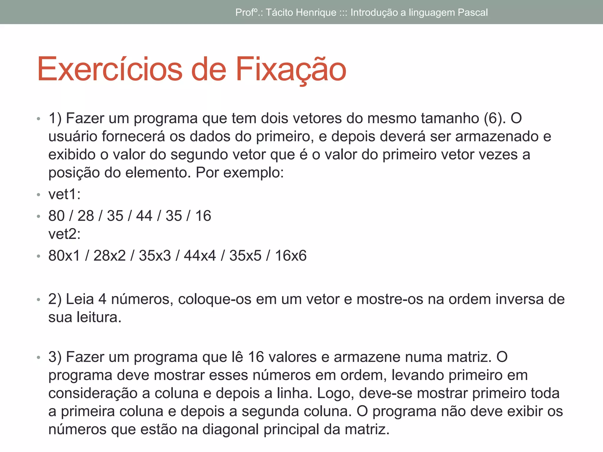 Exercícios de Fixação
• 1) Fazer um programa que tem dois vetores do mesmo tamanho (6). O
usuário fornecerá os dados do primeiro, e depois deverá ser armazenado e
exibido o valor do segundo vetor que é o valor do primeiro vetor vezes a
posição do elemento. Por exemplo:
• vet1:
• 80 / 28 / 35 / 44 / 35 / 16
vet2:
• 80x1 / 28x2 / 35x3 / 44x4 / 35x5 / 16x6
• 2) Leia 4 números, coloque-os em um vetor e mostre-os na ordem inversa de
sua leitura.
• 3) Fazer um programa que lê 16 valores e armazene numa matriz. O
programa deve mostrar esses números em ordem, levando primeiro em
consideração a coluna e depois a linha. Logo, deve-se mostrar primeiro toda
a primeira coluna e depois a segunda coluna. O programa não deve exibir os
números que estão na diagonal principal da matriz.
Profº.: Tácito Henrique ::: Introdução a linguagem Pascal
 