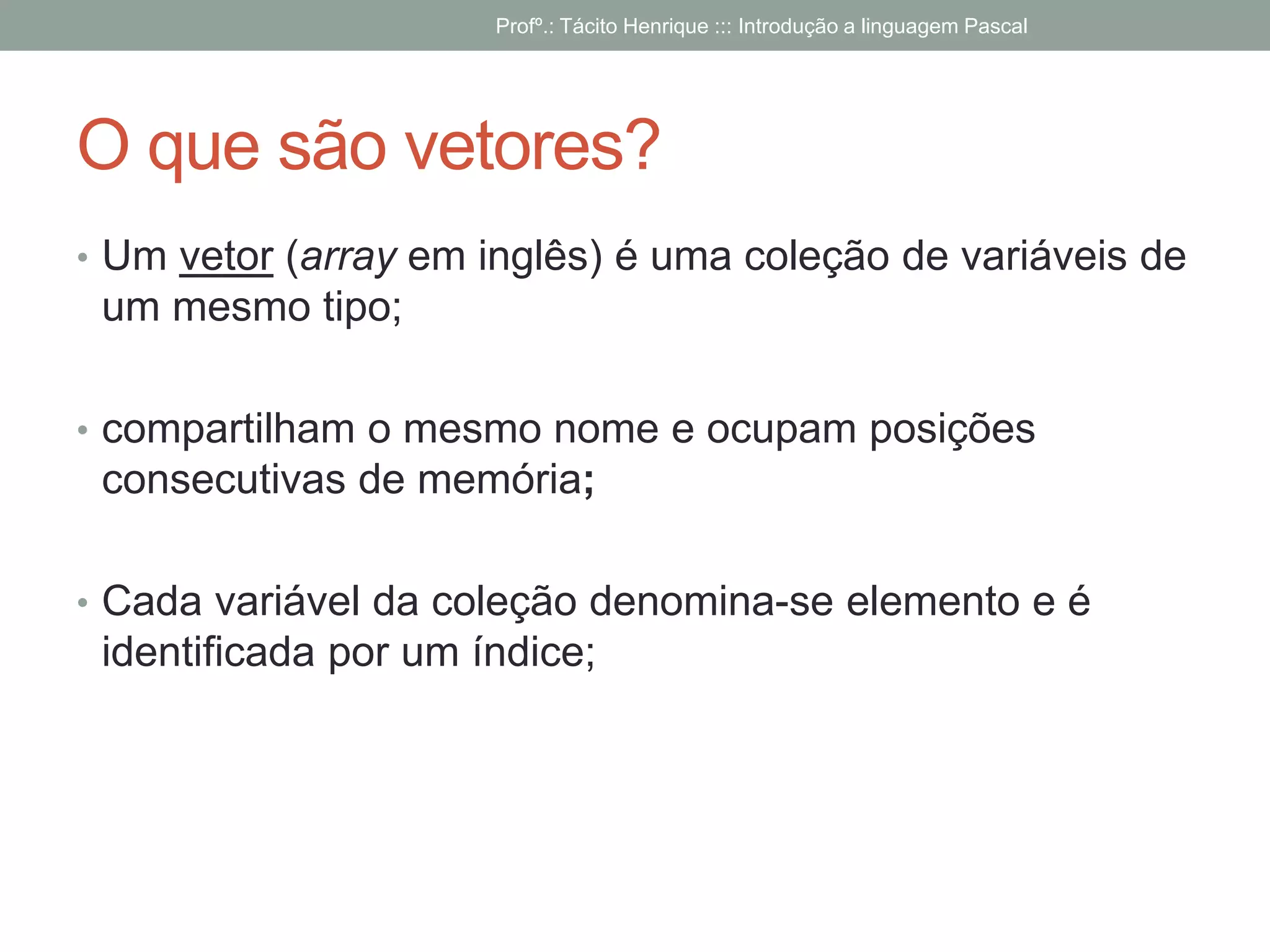 O que são vetores?
• Um vetor (array em inglês) é uma coleção de variáveis de
um mesmo tipo;
• compartilham o mesmo nome e ocupam posições
consecutivas de memória;
• Cada variável da coleção denomina-se elemento e é
identificada por um índice;
Profº.: Tácito Henrique ::: Introdução a linguagem Pascal
 