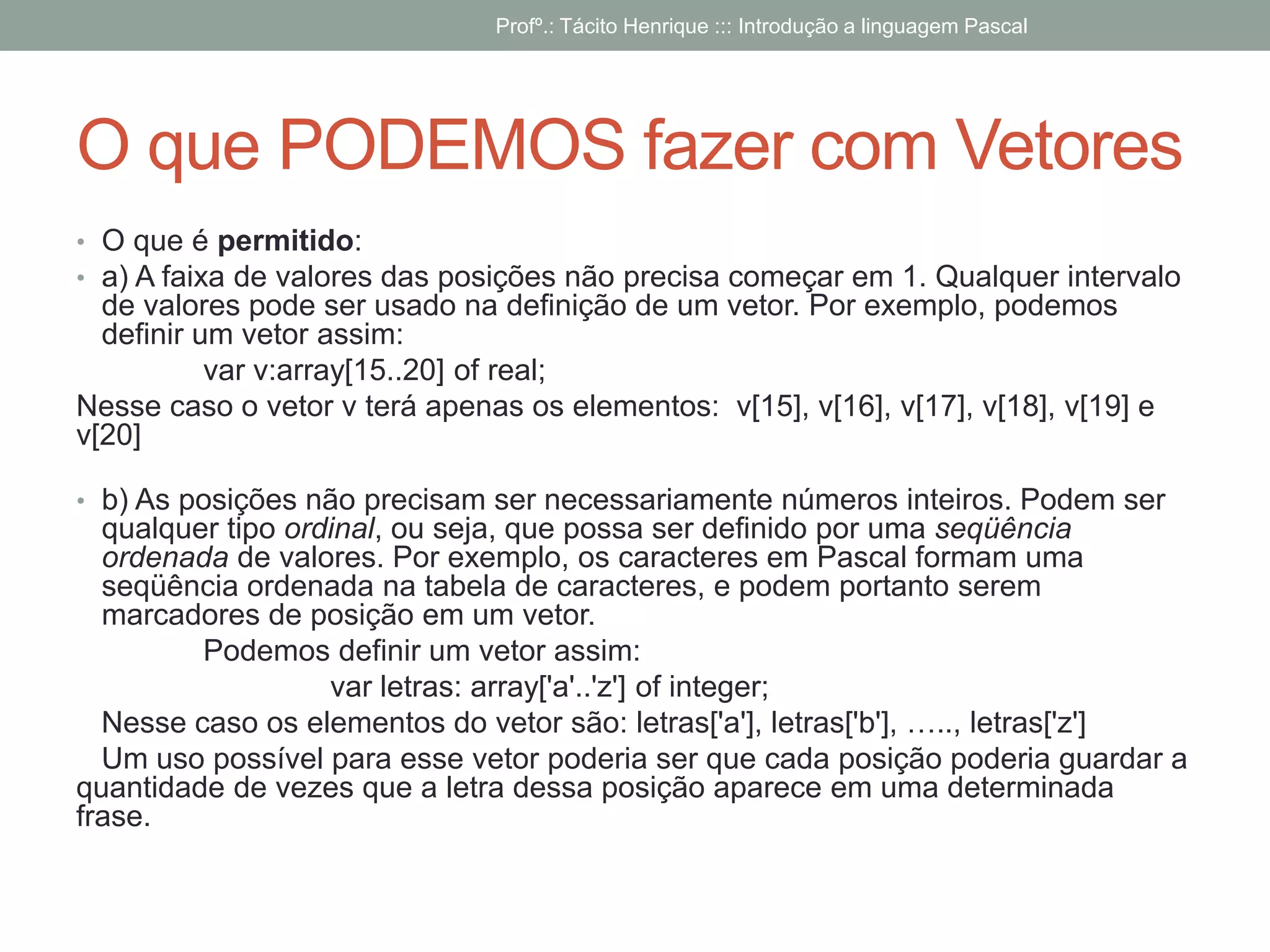 O que PODEMOS fazer com Vetores
• O que é permitido:
• a) A faixa de valores das posições não precisa começar em 1. Qualquer intervalo
de valores pode ser usado na definição de um vetor. Por exemplo, podemos
definir um vetor assim:
var v:array[15..20] of real;
Nesse caso o vetor v terá apenas os elementos: v[15], v[16], v[17], v[18], v[19] e
v[20]
• b) As posições não precisam ser necessariamente números inteiros. Podem ser
qualquer tipo ordinal, ou seja, que possa ser definido por uma seqüência
ordenada de valores. Por exemplo, os caracteres em Pascal formam uma
seqüência ordenada na tabela de caracteres, e podem portanto serem
marcadores de posição em um vetor.
Podemos definir um vetor assim:
var letras: array['a'..'z'] of integer;
Nesse caso os elementos do vetor são: letras['a'], letras['b'], ….., letras['z']
Um uso possível para esse vetor poderia ser que cada posição poderia guardar a
quantidade de vezes que a letra dessa posição aparece em uma determinada
frase.
Profº.: Tácito Henrique ::: Introdução a linguagem Pascal
 