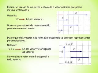 Chama-se versor de um vetor v não nulo o vetor unitário que possui
mesmo sentido de v .
Observe que vetores de mesmo sentido
possuem o mesmo versor.
Diz-se que dois vetores não nulos são ortogonais se possuem representantes
perpendiculares.
Convenção: o vetor nulo é ortogonal a
todo vetor v.
Notação:
u
v


 Lê-se: vetor v é ortogonal
ao vetor u.
Notação:
o
v

Lê-se: versor v .
 
