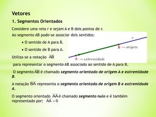 Vetores
1. Segmentos Orientados
Considere uma reta r e sejam A e B dois pontos de r.
 O sentido de A para B.
 O sentido de B para A.
Utiliza-se a notação AB
para representar o segmento AB associado ao sentido de A para B.
A notação representa o segmento orientado de origem B e extremidade
A.
BA
O segmento é chamado segmento orientado de origem A e extremidade
B.
AB
Ao segmento AB pode-se associar dois sentidos:
O segmento orientado é chamado segmento nulo e é também
representado por:
AA
0
AA 
 