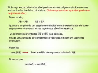 Fixada uma unidade de comprimento você pode medir um segmento
orientado.
Notação:
 
AB
med Lê-se: medida do segmento orientado AB
Observe que:
Dois segmentos orientados são iguais se as suas origens coincidem e suas
extremidades também coincidem. (Vetores posso dizer que são iguais mas
segmentos não.)
Desse modo,
AB
AB 
Quando a origem de um segmento coincide com a extremidade de outro
segmento e vice-versa, esses segmentos são ditos opostos.
Os segmentos orientados e são opostos.
BA
AB
   
BA
med
AB
med 
BA
AB 
 