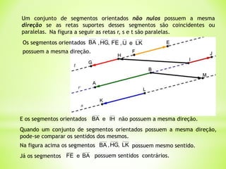 Um conjunto de segmentos orientados não nulos possuem a mesma
direção se as retas suportes desses segmentos são coincidentes ou
paralelas. Na figura a seguir as retas r, s e t são paralelas.
Os segmentos orientados BA ,
HG
, FE e
IJ
, LK
possuem a mesma direção.
E os segmentos orientados e
BA IH não possuem a mesma direção.
Quando um conjunto de segmentos orientados possuem a mesma direção,
pode-se comparar os sentidos dos mesmos.
Na figura acima os segmentos ,
HG
,
BA LK possuem mesmo sentido.
Já os segmentos FE BA
e possuem sentidos contrários.
 
