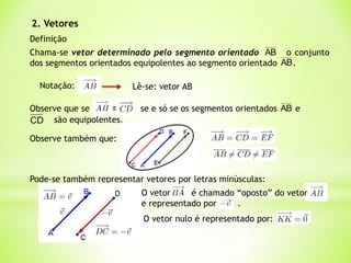 2. Vetores
Definição
Chama-se vetor determinado pelo segmento orientado o conjunto
dos segmentos orientados equipolentes ao segmento orientado .
AB
AB
Notação: Lê-se: vetor AB
Observe que se  se e só se os segmentos orientados e
AB
CD são equipolentes.
Observe também que:
Pode-se também representar vetores por letras minúsculas:
O vetor nulo é representado por:
O vetor é chamado “oposto” do vetor
e representado por .
 
