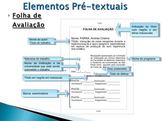 Folha de Avaliação Data da defesa Nome do autor: Título do trabalho Indicação do título com negrito e em letras maiúsculas Natureza do trabalho Nome do programa Nome da Instituição e da universidade que está sendo submetido o trabalho Grau pretendido Título em negrito em maiúscula FOLHA DE AVALIAÇÃO Nome: PARRA, Andréa Cristina Título:  Variações da crase sangüínea durante a hiperimunização e após sangria e  plasmaferese em eqüinos de produção de soro hiperimune anti-crotálico. Monografia apresentada ao Comissão de Graduação em Clínica Veterinária da Faculdade de Medicina Veterinária e Zootecnia da Universidade de São Paulo como  requisito para conclusão do Curso de  Medicina Veterinária.  Data: ___/____/____ BANCA EXAMINADORA Prof.Dr.:__________ Instituição: ___________ Assinatura: _________ Julgamento: __________ Prof.Dr.:__________ Instituição: ___________ Assinatura: _________ Julgamento: __________ Prof.Dr.:__________ Instituição: ___________ Assinatura: _________ Julgamento: __________ 3 cm 2 cm 3 cm 2 cm Banca  examinadora 