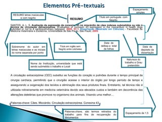 RESUMO SANTOS, A. L. S.  Avaliação da expressão da conexina 43 no miocárdio de cães indenes submetidos ou não à técnica de circulação extracorpórea . [Evaluation of connexin 43 expression in the miocardium in health dogs submited or not to a cardiopulmonary baypass].  2009. 93 f .  Dissertação (Mestrado em Ciências)  - Faculdade de Medicina Veterinária e Zootecnia, Universidade de São Paulo, São Paulo,  2009 . A circulação extracorpórea (CEC) substitui as funções do coração e pulmões durante o tempo principal da cirurgia cardíaca, permitindo que o cirurgião acesse o interior do órgão por longo período de tempo e assegurando a oxigenação dos tecidos e eliminação dos seus produtos finais. Entretanto, tal técnica não é utilizada rotineiramente em medicina veterinária devido aos elevados custos e também em decorrência das alterações deletérias que promove no organismo dos animais. Visando uma melhor.... Palavras-chave: Cães. Miocárdio. Circulação extracorpórea. Conexina 43. Título em português  com Negrito Título em inglês sem Negrito entre colchetes Data  de defesa e  total de folhas Data  de depósito da dissertação Sobrenome do autor em letras maiúsculas e as iniciais do nome separada por ponto Natureza do trabalho e Grau pretendido Nome da Instituição, universidade que está sendo submetido o trabalho e Local Espaçamento de 1,5 RESUMO letras maiúsculas e com negrito  Espaçamento simples Palavras-chave, são termos retirados do trabalho para fins de recuperação do documentos 