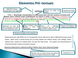 ABSTRACT FADEL, L.  Morphologic characterization of mesenchymal stem cells from umbilical cord blood and adipose tissue collected trough intraabdominal and uterine in sheep.  [ Caracterização morfológica de células-tronco mesenquimais de sangue umbilical e de tecido adiposo coletada por via intra-abdominal e uterina em ovinos] .  2009. 62 f.  Dissertação (Mestrado em Ciências)  –  Faculdade de Medicina Veterinária e Zootecnia, Universidade de São Paulo, São Paulo,   2009 . Mesenchymal stem cells (MSCs) are non hematopoietic stromal cells that are able to differentiate through several tissues . MCSs home in several tissues and are being isolated from different tissues, such cartilage, tendon, adipose tissue, vessels and umbilical blood, and also from fetal tissues . The isolation and characterization of mesenchymal cells in sheep are important, because … Keywords: Mesenchymal. Umbilical Cord Blood. Adipose Tissue. Ovine. Abdominal Surgery.  Resumo em inglês com Negrito Resumo em Português sem Negrito  entre colchetes Sobrenome do autor em letras maiúsculas e as iniciais do nome separada por ponto Natureza do trabalho e Grau pretendido Nome da Instituição, universidade que está sendo submetido o trabalho e Local Espaçamento 1,5  Espaçamento simples ABSTRACT letras maiúsculas e com negrito  Data  de defesa,  total de folhas e data de publicação Keywords, são os mesmos termos das palavras-chave em português, traduzida para o inglês 