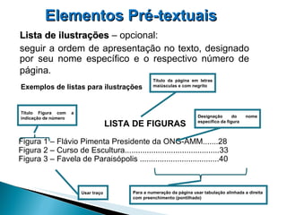 LISTA DE FIGURAS Figura 1 – Flávio Pimenta Presidente da ONG-AMM.......28 Figura 2 – Curso de Escultura...........................................33 Figura 3 – Favela de Paraisópolis ....................................40 Elementos Pré-textuais   Lista de ilustrações  – opcional:  seguir a ordem de apresentação no texto, designado por seu nome específico e o respectivo número de página.   Exemplos de listas para ilustrações Usar traço Designação do nome específico da figura Título da página em letras maiúsculas e com negrito Para a numeração da página usar tabulação alinhada a direita  com preenchimento (pontilhado) Título Figura com a indicação de número  