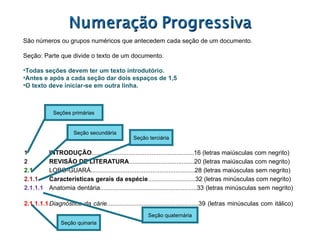 1 INTRODUÇÃO ..........................................................16 (letras maiúsculas com negrito) 2 REVISÃO DE LITERATURA .....................................20 (letras maiúsculas com negrito)  2.1 LOBO-GUARÁ...........................................................28 (letras maiúsculas sem negrito) 2.1.1 Características gerais da espécie ...........................32 (letras minúsculas com negrito) 2.1.1.1 Anatomia dentária.......................................................33 (letras minúsculas sem negrito) 2.1.1.1.1 Diagnóstico da cárie ....................................................39 (letras minúsculas com itálico)  Seções primárias Seção secundária Seção terciária Seção quinaria Seção quaternária São números ou grupos numéricos que antecedem cada seção de um documento. Seção: Parte que divide o texto de um documento. Todas seções devem ter um texto introdutório. Antes e após a cada seção dar dois espaços de 1,5 O texto deve iniciar-se em outra linha. 