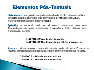 Anexo   – opcional: texto ou documento não elaborado pelo autor. Possuem as mesmas apresentações do apêndice, devem serem mencionados no texto. ANEXO A – Divisão celular: mitose ANEXO B – Divisão celular: meiose Elementos Pós-Textuais   Referências  – obrigatório: conjunto padronizado de elementos descritivos retirados de um documento, que permite sua identificação individual, mesmo mencionadas em nota de rodapé. Apêndice  – opcional: texto ou documento elaborado pelo autor. Apresentados em letras maiúsculas, travessão e título, devem serem mencionados no texto. APÊNDICE A – Avaliação celular  APÊNDICE B – Avaliação de células musculares 