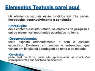 Conclusão:  parte final do texto, onde são apresentadas as conclusões correspondentes aos objetivos ou hipóteses . Os elementos textuais estão divididos em três partes:  introdução, desenvolvimento e conclusão . Introdução :   deve conter o assunto tratado, os objetivos da pesquisa e outros elementos importantes abordados no tema. Desenvolvimento:  texto exposto ordenadamente e com o assunto específico. Divide-se em seções e subseções, que variam em função da abordagem do tema e do método. Elementos Textuais parei aqui   