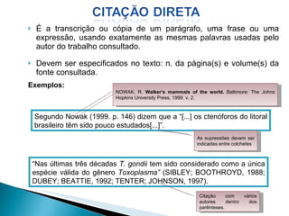 É a transcrição ou cópia de um parágrafo, uma frase ou uma expressão, usando exatamente as mesmas palavras usadas pelo autor do trabalho consultado. Devem ser especificados no texto: n. da página(s) e volume(s) da fonte consultada. Exemplos: Segundo Nowak (1999. p. 146) dizem que a “[...] os ctenóforos do litoral brasileiro têm sido pouco estudados[...]”. “ Nas últimas três décadas  T. gondii  tem sido considerado como a única espécie válida do gênero  Toxoplasma”  (SIBLEY; BOOTHROYD, 1988; DUBEY; BEATTIE, 1992; TENTER; JOHNSON, 1997).  NOWAK, R.  Walker’s mammals of the world.  Baltimore: The Johns Hopkins University Press, 1999. v. 2.  As supressões devem ser indicadas entre colchetes Citação com vários autores dentro dos parênteses. 