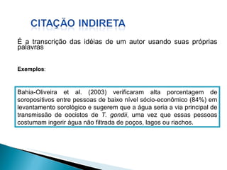 É a transcrição das idéias de um autor usando suas próprias palavras Bahia-Oliveira et al. (2003) verificaram alta porcentagem de soropositivos entre pessoas de baixo nível sócio-econômico (84%) em levantamento sorológico e sugerem que a água seria a via principal de transmissão de oocistos de  T. gondii , uma vez que essas pessoas costumam ingerir água não filtrada de poços, lagos ou riachos.   Exemplos : 