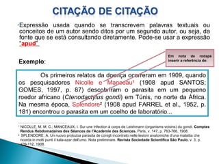 Expressão usada quando se transcrevem palavras textuais ou conceitos de um autor sendo ditos por um segundo autor, ou seja, da fonte que se está consultando diretamente. Pode-se usar a expressão  “ apud ”  Exemplo : Os primeiros relatos da doença ocorreram em 1909, quando os pesquisadores  Nicolle e Manceau 1   (1908 apud SANTOS; GOMES, 1997, p. 87) descobriram o parasita em um pequeno roedor africano ( Ctenodactylus gondi ) em Túnis, no norte da África. Na mesma época,  Splendore 2  (1908 apud FARREL et al., 1952, p. 181) encontrou o parasita em um coelho de laboratório... _______________________________________________________ 1  NICOLLE, M. M. C.; MANCEAUX, I. Sur une infection à corps de Leishmann (organisms voisins) du gondi.  Comptes Rendus Hebdomadaires des Séances de l’Academie des Sciences.  Paris, v. 147, p. 763-766, 1908. 2  SPLENDORE, A. Un nuovo protozoa parasita de conigli incontrato nelle lesioni anatomiche d’una malattia che ricorda in molti punti il kala-azar dell’umo. Nota preliminare.  Revista Sociedade Scientifica São Paulo , v. 3, p. 109-112, 1908. Em nota de rodapé inserir a referência de: 