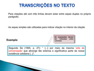 As aspas simples são utilizadas para indicar citação no interior da citação . Segundo Sá (1995, p. 27): “ [...] por meio da mesma ‘ arte de conversação ’ que abrange tão extensa e significativa parte da nossa existência cotidiana [...]”. Exemplo : Para citações até com três linhas devem estar entre aspas duplas no próprio parágrafo.   As supressões devem ser indicadas entre colchetes 
