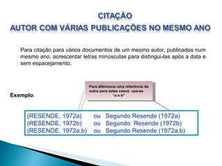 Para citação para vários documentos de um mesmo autor, publicados num mesmo ano, acrescentar letras minúsculas para distingui-las após a data e sem espacejamento. (RESENDE, 1972a)  ou  Segundo Resende (1972a) (RESENDE, 1972b)  ou  Segundo  Resende (1972b) (RESENDE, 1972a,b)  ou  Segundo Resende (1972a,b) Exemplo : Para diferencia uma referência da outra para estes casos  usa-se  “a e b” 