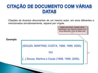 Citações de diversos documentos de um mesmo autor, em anos diferentes e mencionados simultaneamente, separar por vírgula. (SOUZA; MARTINS; COSTA, 1998, 1999, 2000). OU [...] Souza, Martins e Costa (1998, 1999, 2000). Exemplo : Neste caso foram  usadas várias referências  dos mesmos autores com anos diferentes, entre as datas usar  “,” 