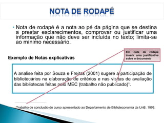 Nota de rodapé é a nota ao pé da página que se destina a prestar esclarecimentos, comprovar ou justificar uma informação que não deve ser incluída no texto; limita-se ao mínimo necessário. ________________________________________________ 1   Trabalho de conclusão de curso apresentado ao Departamento de Biblioteconomia da UnB. 1998. Exemplo de Notas explicativas A analise feita por Souza e Freitas (2001) sugere a participação de bibliotecários na elaboração de critérios e nas visitas de avaliação das bibliotecas feitas pelo MEC (trabalho não publicado)¹. Em nota de rodapé inserir uma justificativa sobre o documento 