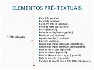 Pré-textuais Capa (obrigatório). Lombada (opcional). Folha em branco (opcional). Folha de rosto (obrigatório). Errata (opcional). Folha de avaliação (obrigatório). Dedicatória(s) (opcional). Agradecimento(s)   (opcional). Epígrafe (opcional). Resumo na língua vernácula (obrigatório). Resumo na língua estrangeira (obrigatório). Lista de ilustrações (opcional). Lista de tabelas (opcional). Lista de abreviaturas e siglas (opcional). Lista de símbolos (opcional). Sumário de acordo com a NBR 6027 (obrigatório). 