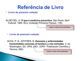 Livros de possuem coleção KLOETZEL, K.  O que é medicina preventiva . São Paulo: Abril Cultural, 1985. 92 p. (Coleção Primeiros Passos, 118).  Inserir a série entre parêntese Livros de possuem coleção ACHA, P. N.; SZYFRES, B.  Zoonosis y enfermedades transmisibles comunes al hombre y a los animales . 3. ed. Washington, DC: OPS, 2001. (OPS - Publicación Científica y Técnica, 580). Inserir a série entre parêntese 