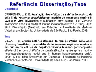 Dissertação CARRENHO, L. Z. B.  Avaliação dos efeitos da subfração acetato de etila III de  Vernonia scorpioides  em modelo de melanoma murino  in vivo  e  in vitro .  [Evaluation of subfraction ethyl  acetate   III of  Vernonia scorpioides  effects in model of murine melanoma  in vivo  e  in vitro ].   2009.  96 f. Dissertação (Mestrado em Ciências) – Faculdade de Medicina Veterinária e Zootecnia, Universidade de São Paulo, São Paulo, 2009.  Tese  SILVA, T. C.  Efeitos anti-neoplásicos da raiz de  Pfaffia paniculata  (Ginseng brasileiro) no modelo de hepatocarcinogênese murina e em cultura de células de hepatocarcinoma humano.  [Antineoplastic effects of the roots of  Pfaffia paniculata  (Brazilian ginseng) in a murine hepatocarcinogenesis model and in human hepatocarcinoma cells]. 2009. 178 p. Tese (Doutorado em Ciências) - Faculdade de Medicina Veterinária e Zootecnia, Universidade de São Paulo, São Paulo, 2008.   Referência Dissertação/Tese 