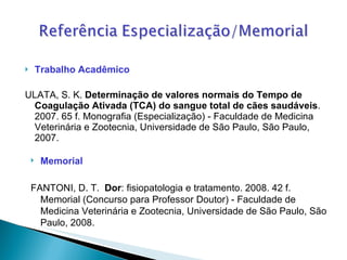 Trabalho Acadêmico ULATA, S. K.  Determinação de valores normais do Tempo de Coagulação Ativada (TCA) do sangue total de cães saudáveis . 2007. 65 f. Monografia (Especialização) - Faculdade de Medicina Veterinária e Zootecnia, Universidade de São Paulo, São Paulo, 2007.  Memorial FANTONI, D. T.  Dor : fisiopatologia e tratamento. 2008. 42 f. Memorial (Concurso para Professor Doutor) - Faculdade de Medicina Veterinária e Zootecnia, Universidade de São Paulo, São Paulo, 2008.  