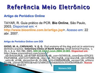 Artigo de Periódico Online com DOI GIOSO, M. A.; CARVALHO,  V. G. G.  Oral anatomy of the dog and cat in veterinary dentistry practice.  Veterinary Clinics of North America : Small Animal Practice,  v. 35, n. 4, p. 763-780, 2005 .  DOI:10.1016/j.cvsm.2004.10.003.  Disponível em : http://www.sciencedirect.com/science?_ob=ArticleURL&_udi=B758P-4GG8DD6-4&_user=5674931&_coverDate=07%2F31%2F2005&_alid=1227186913&_rdoc=3&_fmt=high&_orig=search&_cdi=12932&_sort=r&_st=4&_docanchor=&_ct=38&_acct=C000049650&_version=1&_urlVersion=0&_userid=5674931&md5=a7d941578e5dab5023c35543b59f08c8>.  Acesso em:  18 fev. 2010. 07. Artigo de Periódico Online TAYAR, R. Guia prático de PCR.  Bio Online , São Paulo, 2003.  Disponível em:  < http://www.bioonline.com.br/artigo.jsp >.  Acesso em:  22 abr. 2007 . Referência Meio Eletrônico Número DOI 