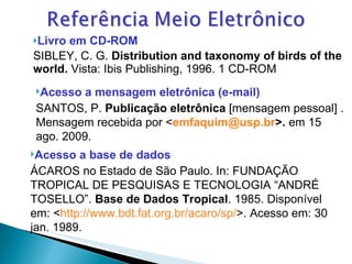Livro em CD-ROM   SIBLEY, C. G.  Distribution and taxonomy of birds of the world.  Vista: Ibis Publishing, 1996. 1 CD-ROM Acesso a mensagem eletrônica (e-mail)   SANTOS, P.  Publicação eletrônica  [mensagem pessoal] . Mensagem recebida por < [email_address] >.  em 15 ago. 2009. Acesso a base de dados ÁCAROS no Estado de São Paulo. In: FUNDAÇÃO TROPICAL DE PESQUISAS E TECNOLOGIA “ANDRÉ TOSELLO”.  Base de Dados Tropical . 1985. Disponível em: < http://www.bdt.fat.org.br/acaro/sp/ >. Acesso em: 30 jan. 1989. 