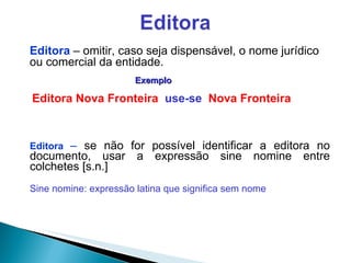 Editora  –  se não for possível identificar a editora no documento, usar a expressão sine nomine entre colchetes [s.n.] Sine nomine: expressão latina que significa sem nome Editora   – omitir, caso seja dispensável, o nome jurídico ou comercial da entidade. Exemplo Editora Nova Fronteira  use-se  Nova Fronteira 