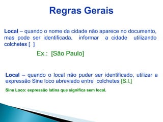 Local  – quando o local não puder ser identificado, utilizar a expressão Sine loco abreviado entre  colchetes   [S.l.] Sine Loco: expressão latina que significa sem local. Local  – quando o nome da cidade não aparece no documento, mas pode ser identificada,  informar  a cidade  utilizando colchetes [  ] Ex.:  [São Paulo] 