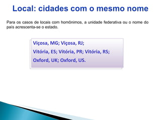 Para os casos de locais com homônimos, a unidade federativa ou o nome do país acrescenta-se o estado.  Viçosa, MG; Viçosa, RJ;  Vitória, ES; Vitória, PR; Vitória, RS; Oxford, UK; Oxford, US. 