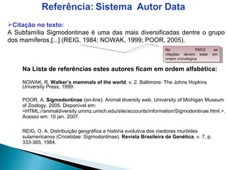 Na Lista de referências estes autores ficam em ordem alfabética:   NOWAK, R.  Walker’s mammals of the world , v. 2. Baltimore: The Johns Hopkins University Press, 1999. POOR, A.  Sigmodontinae  (on-line). Animal diversity web. University of Michigan Museum of Zoology.  2005. Disponível em: <HTML://animaldiversity.ummz.umich.edu/site/accounts/information/Sigmodontinae.html.>. Acesso em: 10 jan. 2007. REIG, O. A. Distribuição geográfica e história evolutiva dos roedores muróides sulamericanos (Cricetidae: Sigmodontinae).  Revista Brasileira de Genética , v. 7, p. 333-365, 1984. Citação no texto: A Subfamília Sigmodontinae é uma das mais diversificadas dentre o grupo dos mamíferos,[...] (REIG, 1984; NOWAK, 1999; POOR, 2005). Na  FMVZ as citações devem estar em ordem cronológica. 
