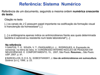 2  BARCELLOS, D. E.S. N.; SOBESTIANSKY, J.  Uso de antimicrobianos em suinocultura . Goiânia: [s.n.], 1998,  p. 23.  Referência de um documento, seguindo a mesma ordem  numérica crescente do texto . Citação no texto [..] os canais de J C possuem papel importante na codificação da formação visual e manutenção da homeostase 1  [..] [...] o antibiograma apenas indica os antimicrobianos frente aos quais determinada bactéria é sensível ou resistente num teste laboratorial 2  [...] Na referência 1  SANTOS, T. O.  SOUZA, V. T.; PASQUARELLI, J.;  RODRIGUES, A. Expressão de conexinas  na retina de ratos. In: CONGRESSO INTERNO NÚCLEO DE PESQUISA EM NEUOCIÊNCIAS  E  COMPORTAMENTO, 15.,  2007, São Paulo.  Resumos...  São Paulo: USP, 2007. p. 91.  