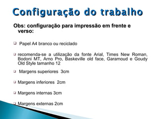 Configuração do trabalho Obs: configuração para impressão em frente e verso: Papel A4 branco ou reciclado recomenda-se a utilização da fonte Arial, Times New Roman, Bodoni MT, Arno Pro, Baskeville old face, Garamoud e Goudy Old Style tamanho 12 Margens superiores  3cm Margens inferiores  2cm Margens internas 3cm Margens externas 2cm 