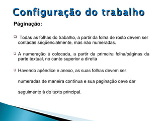Configuração do trabalho Páginação: Todas as folhas do trabalho, a partir da folha de rosto devem ser contadas seqüencialmente, mas não numeradas. A numeração é colocada, a partir da primeira folha/páginas da parte textual, no canto superior a direita Havendo apêndice e anexo, as suas folhas devem ser numeradas de maneira contínua e sua paginação deve dar seguimento à do texto principal. 