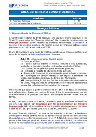 EstratégiaC O N C U R S O S ^
Direito Constitucional p/TCU
Profa. Nádia Carolina / Prof. Ricardo Vale
AULA 06: DIREITO CONSTITUCIONAL
SUMÁRIO PÁGINA
1- Finanças Públicas 1 - 24
2- Lista de Questões e Gabarito 25 - 28
Finanças Públicas
1- Normas Gerais de Finanças Públicas:
A Constituição Federal de 1988 reservou um Capítulo inteiro (Capítulo II do
Título VI) para tratar das "finanças públicas". Na concepção constitucional, as
finanças públicas dizem respeito às matérias relacionadas à despesa, à
receita e ao crédito público. As normas gerais de finanças públicas estão
previstas no art. 163 e art. 164, da CF/88.
O art. 163 relaciona uma série de matérias relativas às finanças públicas
que deverão ser objeto de lei complementar. Vejamos:
Art. 163. Lei complementar disporá sobre:
I - finanças públicas;
II - dívida pública externa e interna, incluída a das
autarquias, fundações e demais entidades controladas pelo Poder
Público;
III - concessão de garantias pelas entidades públicas;
IV - emissão e resgate de títulos da dívida pública;
V - fiscalização financeira da administração pública direta e indireta;
VI - operações de câmbio realizadas por órgãos e entidades da
União, dos Estados, do Distrito Federal e dos Municípios;
VII - compatibilização das funções das instituições oficiais de crédito
da União, resguardadas as características e condições operacionais
plenas das voltadas ao desenvolvimento regional.
Uma dúvida que surge, a partir da leitura do art. 163, é se todas as matérias
nele relacionadas devem ser objeto de uma única lei complementar ou se,
alternativamente, é possível que várias leis complementares tratem desses
temas.
O STF, chamado a apreciar o tema, considerou que as matérias constantes
do art. 163 podem ser reguladas por lei complementar de maneira
fragmentada. Não há necessidade de que a referida lei complementar discipline
o teor do art. 163 por inteiro (STF,ADI 2.238-MC, DJ de 06.10.2000).
O termo "finanças públicas", ao qual se faz menção no inciso I, é bastante
abrangente. Nesse sentido, todos os demais incisos podem ser considerados
abrangidos por esse termo. Atualmente, a Lei n° 4.320/64 é que estatui normas
gerais sobre finanças públicas. Apesar de ser uma lei ordinária, reconhece-se
que ela foi recepcionada pela CF/88 com o status de lei complementar.
Prof. Nádia Carolina
www.estrategiaconcursos.com.br 1 de 28
 